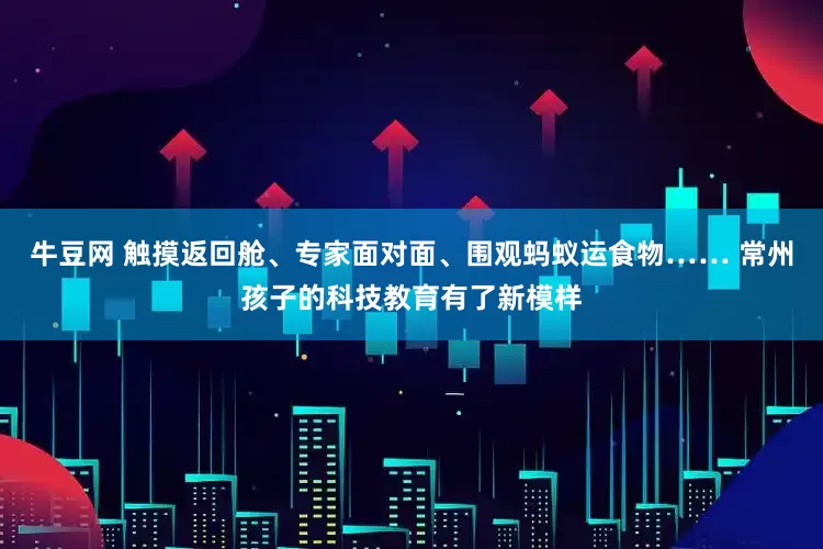牛豆网 触摸返回舱、专家面对面、围观蚂蚁运食物…… 常州孩子的科技教育有了新模样