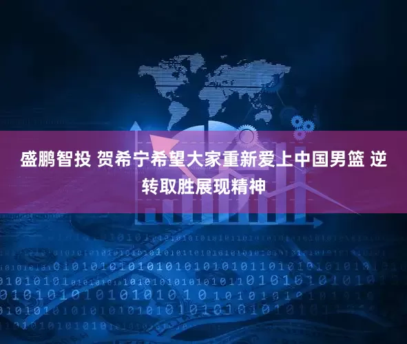 盛鹏智投 贺希宁希望大家重新爱上中国男篮 逆转取胜展现精神